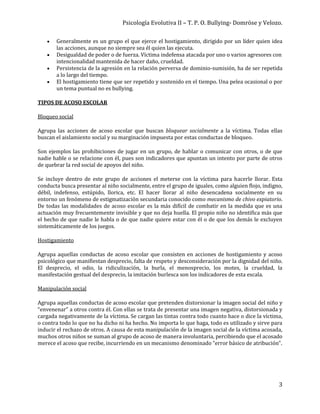 Psicología Evolutiva II – T. P. O. Bullying- Domröse y Velozo.
3
 Generalmente es un grupo el que ejerce el hostigamiento, dirigido por un líder quien idea
las acciones, aunque no siempre sea él quien las ejecuta.
 Desigualdad de poder o de fuerza. Víctima indefensa atacada por uno o varios agresores con
intencionalidad mantenida de hacer daño, crueldad.
 Persistencia de la agresión en la relación perversa de dominio-sumisión, ha de ser repetida
a lo largo del tiempo.
 El hostigamiento tiene que ser repetido y sostenido en el tiempo. Una pelea ocasional o por
un tema puntual no es bullying.
TIPOS DE ACOSO ESCOLAR
Bloqueo social
Agrupa las acciones de acoso escolar que buscan bloquear socialmente a la víctima. Todas ellas
buscan el aislamiento social y su marginación impuesta por estas conductas de bloqueo.
Son ejemplos las prohibiciones de jugar en un grupo, de hablar o comunicar con otros, o de que
nadie hable o se relacione con él, pues son indicadores que apuntan un intento por parte de otros
de quebrar la red social de apoyos del niño.
Se incluye dentro de este grupo de acciones el meterse con la víctima para hacerle llorar. Esta
conducta busca presentar al niño socialmente, entre el grupo de iguales, como alguien flojo, indigno,
débil, indefenso, estúpido, llorica, etc. El hacer llorar al niño desencadena socialmente en su
entorno un fenómeno de estigmatización secundaria conocido como mecanismo de chivo expiatorio.
De todas las modalidades de acoso escolar es la más difícil de combatir en la medida que es una
actuación muy frecuentemente invisible y que no deja huella. El propio niño no identifica más que
el hecho de que nadie le habla o de que nadie quiere estar con él o de que los demás le excluyen
sistemáticamente de los juegos.
Hostigamiento
Agrupa aquellas conductas de acoso escolar que consisten en acciones de hostigamiento y acoso
psicológico que manifiestan desprecio, falta de respeto y desconsideración por la dignidad del niño.
El desprecio, el odio, la ridiculización, la burla, el menosprecio, los motes, la crueldad, la
manifestación gestual del desprecio, la imitación burlesca son los indicadores de esta escala.
Manipulación social
Agrupa aquellas conductas de acoso escolar que pretenden distorsionar la imagen social del niño y
“envenenar” a otros contra él. Con ellas se trata de presentar una imagen negativa, distorsionada y
cargada negativamente de la víctima. Se cargan las tintas contra todo cuanto hace o dice la víctima,
o contra todo lo que no ha dicho ni ha hecho. No importa lo que haga, todo es utilizado y sirve para
inducir el rechazo de otros. A causa de esta manipulación de la imagen social de la víctima acosada,
muchos otros niños se suman al grupo de acoso de manera involuntaria, percibiendo que el acosado
merece el acoso que recibe, incurriendo en un mecanismo denominado “error básico de atribución”.
 