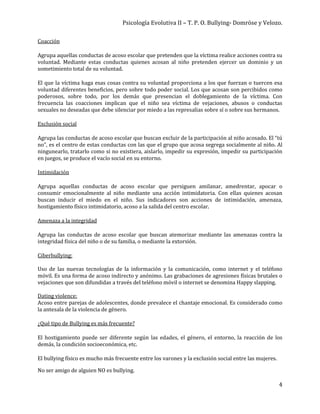 Psicología Evolutiva II – T. P. O. Bullying- Domröse y Velozo.
4
Coacción
Agrupa aquellas conductas de acoso escolar que pretenden que la víctima realice acciones contra su
voluntad. Mediante estas conductas quienes acosan al niño pretenden ejercer un dominio y un
sometimiento total de su voluntad.
El que la víctima haga esas cosas contra su voluntad proporciona a los que fuerzan o tuercen esa
voluntad diferentes beneficios, pero sobre todo poder social. Los que acosan son percibidos como
poderosos, sobre todo, por los demás que presencian el doblegamiento de la víctima. Con
frecuencia las coacciones implican que el niño sea víctima de vejaciones, abusos o conductas
sexuales no deseadas que debe silenciar por miedo a las represalias sobre sí o sobre sus hermanos.
Exclusión social
Agrupa las conductas de acoso escolar que buscan excluir de la participación al niño acosado. El “tú
no”, es el centro de estas conductas con las que el grupo que acosa segrega socialmente al niño. Al
ningunearlo, tratarlo como si no existiera, aislarlo, impedir su expresión, impedir su participación
en juegos, se produce el vacío social en su entorno.
Intimidación
Agrupa aquellas conductas de acoso escolar que persiguen amilanar, amedrentar, apocar o
consumir emocionalmente al niño mediante una acción intimidatoria. Con ellas quienes acosan
buscan inducir el miedo en el niño. Sus indicadores son acciones de intimidación, amenaza,
hostigamiento físico intimidatorio, acoso a la salida del centro escolar.
Amenaza a la integridad
Agrupa las conductas de acoso escolar que buscan atemorizar mediante las amenazas contra la
integridad física del niño o de su familia, o mediante la extorsión.
Ciberbullying:
Uso de las nuevas tecnologías de la información y la comunicación, como internet y el teléfono
móvil. Es una forma de acoso indirecto y anónimo. Las grabaciones de agresiones físicas brutales o
vejaciones que son difundidas a través del teléfono móvil o internet se denomina Happy slapping.
Dating violence:
Acoso entre parejas de adolescentes, donde prevalece el chantaje emocional. Es considerado como
la antesala de la violencia de género.
¿Qué tipo de Bullying es más frecuente?
El hostigamiento puede ser diferente según las edades, el género, el entorno, la reacción de los
demás, la condición socioeconómica, etc.
El bullying físico es mucho más frecuente entre los varones y la exclusión social entre las mujeres.
No ser amigo de alguien NO es bullying.
 