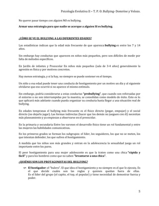 Psicología Evolutiva II – T. P. O. Bullying- Domröse y Velozo.
5
No querer pasar tiempo con alguien NO es bullying.
Armar una estrategia para que nadie se acerque a alguien SI es bullying.
¿CÓMO SE VE EL BULLYING A LAS DIFERENTES EDADES?
Las estadísticas indican que la edad más frecuente de que aparezca bullying es entre los 7 y 14
años.
Sin embargo hay conductas que aparecen en niños más pequeños, pero son difíciles de medir por
falta de métodos específicos.
En Jardín de infantes y Preescolar En niños más pequeños (sala de 3-4 años) generalmente la
agresión es física y por motivos concretos.
Hay menos estrategia, y si la hay, no siempre se puede sostener en el tiempo.
Un niño a esa edad puede tener una conducta de hostigamiento por un motivo un día y al siguiente
olvidarse que eso ocurrió si no aparece el mismo estímulo.
Sin embargo, podría considerarse a estas conductas "probullying", que cuando son reforzadas por
el entorno o no son interrumpidas por la maestra, se consolidan como modelo de éxito. Esto es lo
que aplicará más adelante cuando pueda organizar su conducta hasta llegar a una situación real de
bullying.
En edades tempranas el bullying más frecuente es el físico directo (pegar, empujar) y el social
directo (no dejarlo jugar). Las formas indirectas (hacer que los demás no jueguen con él) necesitan
más planeamiento y ya empiezan a observarse en el preescolar.
En la primaria y secundaria Entre los varones el desarrollo físico tiene un rol fundamental y entre
las mujeres las habilidades comunicativas.
En los primeros grados se forman los subgrupos: el líder, los seguidores, los que no se meten, los
que intentan defender, los que sufren el hostigamiento.
A medida que los niños son más grandes y entran en la adolescencia la sexualidad juega un rol
importante entre los pares.
El peor hostigamiento para una mujer adolescente es que la traten como una chica "rápida y
fácil" y para los hombres como que no saben "levantarse a una chica".
¿QUIÉNES SON LOS PROTAGONISTAS DEL BULLYING?
 El hostigador: el "bulero". El que idea el hostigamiento y no siempre es el que lo ejecuta. Es
el que decide cuales son las reglas y quienes quedan fuera de ellas.
Es el líder del grupo (el capito, el top, el popular) y tiene necesidad de demostrar fuerza y
poder.
 