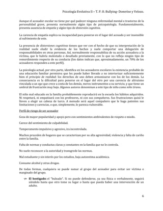 Psicología Evolutiva II – T. P. O. Bullying- Domröse y Velozo.
6
Aunque el acosador escolar no tiene por qué padecer ninguna enfermedad mental o trastorno de la
personalidad grave, presenta normalmente algún tipo de psicopatología. Fundamentalmente,
presenta ausencia de empatía y algún tipo de distorsión cognitiva.
La carencia de empatía explica su incapacidad para ponerse en el lugar del acosado y ser insensible
al sufrimiento de este.
La presencia de distorsiones cognitivas tienen que ver con el hecho de que su interpretación de la
realidad suele eludir la evidencia de los hechos y suele comportar una delegación de
responsabilidades en otras personas. Así, normalmente responsabiliza de su acción acosadora a la
víctima, que le habría molestado o desafiado previamente, con lo que no refleja ningún tipo de
remordimiento respecto de su conducta (los datos indican que, aproximadamente, un 70% de los
acosadores responden a este perfil).
La psicología actual, por otra parte, identifica en los acosadores escolares la existencia probable de
una educación familiar permisiva que les puede haber llevado a no interiorizar suficientemente
bien el principio de realidad: los derechos de uno deben armonizarse con los de los demás. La
consecuencia es la dificultad para ponerse en el lugar del otro por una carencia de altruismo
vinculada a un ego que crece a costa de los demás, meros instrumentos a su servicio, y que tiene un
umbral de frustración muy bajo. Algunos autores denominan a este tipo de niño como niño tirano.
El niño mal educado en la familia probablemente reproducirá en la escuela los hábitos adquiridos.
Ni respetará, ni empatizará con los profesores, ni con sus compañeros. Sus frustraciones quizá le
lleven a elegir un cabeza de turco. A menudo será aquel compañero que le haga patentes sus
limitaciones y carencias, o que, simplemente, le parezca vulnerable.
Perfil de riesgo de ser acosador
Goza de mayor popularidad y apoyo pero con sentimientos ambivalentes de respeto o miedo.
Carece del sentimiento de culpabilidad.
Temperamento impulsivo y agresivo, ira incontrolada.
Muchos proceden de hogares que se caracterizan por su alta agresividad, violencia y falta de cariño
entre la familia.
Falta de normas y conductas claras y constantes en la familia que no le controla.
No suele reconocer a la autoridad y transgrede las normas.
Mal estudiante y sin interés por los estudios, baja autoestima académica.
Consume alcohol y otras drogas.
De todas formas, cualquiera se puede sumar al grupo del acosador para evitar ser víctima o
marginado del grupo.
 El hostigado: el "buleado". Si no puede defenderse, ya sea física o verbalmente, seguirá
siéndolo hasta que otro tome su lugar o hasta que pueda haber una intervención de un
adulto.
 