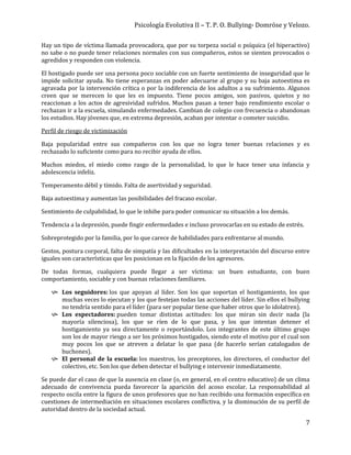 Psicología Evolutiva II – T. P. O. Bullying- Domröse y Velozo.
7
Hay un tipo de víctima llamada provocadora, que por su torpeza social o psíquica (el hiperactivo)
no sabe o no puede tener relaciones normales con sus compañeros, estos se sienten provocados o
agredidos y responden con violencia.
El hostigado puede ser una persona poco sociable con un fuerte sentimiento de inseguridad que le
impide solicitar ayuda. No tiene esperanzas en poder adecuarse al grupo y su baja autoestima es
agravada por la intervención crítica o por la indiferencia de los adultos a su sufrimiento. Algunos
creen que se merecen lo que les es impuesto. Tiene pocos amigos, son pasivos, quietos y no
reaccionan a los actos de agresividad sufridos. Muchos pasan a tener bajo rendimiento escolar o
rechazan ir a la escuela, simulando enfermedades. Cambian de colegio con frecuencia o abandonan
los estudios. Hay jóvenes que, en extrema depresión, acaban por intentar o cometer suicidio.
Perfil de riesgo de victimización
Baja popularidad entre sus compañeros con los que no logra tener buenas relaciones y es
rechazado lo suficiente como para no recibir ayuda de ellos.
Muchos miedos, el miedo como rasgo de la personalidad, lo que le hace tener una infancia y
adolescencia infeliz.
Temperamento débil y tímido. Falta de asertividad y seguridad.
Baja autoestima y aumentan las posibilidades del fracaso escolar.
Sentimiento de culpabilidad, lo que le inhibe para poder comunicar su situación a los demás.
Tendencia a la depresión, puede fingir enfermedades e incluso provocarlas en su estado de estrés.
Sobreprotegido por la familia, por lo que carece de habilidades para enfrentarse al mundo.
Gestos, postura corporal, falta de simpatía y las dificultades en la interpretación del discurso entre
iguales son características que les posicionan en la fijación de los agresores.
De todas formas, cualquiera puede llegar a ser víctima: un buen estudiante, con buen
comportamiento, sociable y con buenas relaciones familiares.
 Los seguidores: los que apoyan al líder. Son los que soportan el hostigamiento, los que
muchas veces lo ejecutan y los que festejan todas las acciones del líder. Sin ellos el bullying
no tendría sentido para el líder (para ser popular tiene que haber otros que lo idolatren).
 Los espectadores: pueden tomar distintas actitudes: los que miran sin decir nada (la
mayoría silenciosa), los que se ríen de lo que pasa, y los que intentan detener el
hostigamiento ya sea directamente o reportándolo. Los integrantes de este último grupo
son los de mayor riesgo a ser los próximos hostigados, siendo este el motivo por el cual son
muy pocos los que se atreven a delatar lo que pasa (de hacerlo serían catalogados de
buchones).
 El personal de la escuela: los maestros, los preceptores, los directores, el conductor del
colectivo, etc. Son los que deben detectar el bullying e intervenir inmediatamente.
Se puede dar el caso de que la ausencia en clase (o, en general, en el centro educativo) de un clima
adecuado de convivencia pueda favorecer la aparición del acoso escolar. La responsabilidad al
respecto oscila entre la figura de unos profesores que no han recibido una formación específica en
cuestiones de intermediación en situaciones escolares conflictiva, y la disminución de su perfil de
autoridad dentro de la sociedad actual.
 