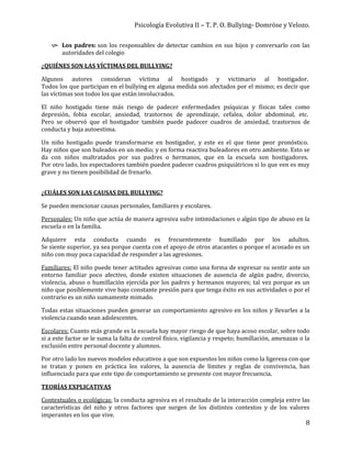 Psicología Evolutiva II – T. P. O. Bullying- Domröse y Velozo.
8
 Los padres: son los responsables de detectar cambios en sus hijos y conversarlo con las
autoridades del colegio
¿QUIÉNES SON LAS VÍCTIMAS DEL BULLYING?
Algunos autores consideran víctima al hostigado y victimario al hostigador.
Todos los que participan en el bullying en alguna medida son afectados por el mismo; es decir que
las víctimas son todos los que están involucrados.
El niño hostigado tiene más riesgo de padecer enfermedades psíquicas y físicas tales como
depresión, fobia escolar, ansiedad, trastornos de aprendizaje, cefalea, dolor abdominal, etc.
Pero se observó que el hostigador también puede padecer cuadros de ansiedad, trastornos de
conducta y baja autoestima.
Un niño hostigado puede transformarse en hostigador, y este es el que tiene peor pronóstico.
Hay niños que son buleados en un medio; y en forma reactiva buleadores en otro ambiente. Esto se
da con niños maltratados por sus padres o hermanos, que en la escuela son hostigadores.
Por otro lado, los espectadores también pueden padecer cuadros psiquiátricos si lo que ven es muy
grave y no tienen posibilidad de frenarlo.
¿CUÁLES SON LAS CAUSAS DEL BULLYING?
Se pueden mencionar causas personales, familiares y escolares.
Personales: Un niño que actúa de manera agresiva sufre intimidaciones o algún tipo de abuso en la
escuela o en la familia.
Adquiere esta conducta cuando es frecuentemente humillado por los adultos.
Se siente superior, ya sea porque cuenta con el apoyo de otros atacantes o porque el acosado es un
niño con muy poca capacidad de responder a las agresiones.
Familiares: El niño puede tener actitudes agresivas como una forma de expresar su sentir ante un
entorno familiar poco afectivo, donde existen situaciones de ausencia de algún padre, divorcio,
violencia, abuso o humillación ejercida por los padres y hermanos mayores; tal vez porque es un
niño que posiblemente vive bajo constante presión para que tenga éxito en sus actividades o por el
contrario es un niño sumamente mimado.
Todas estas situaciones pueden generar un comportamiento agresivo en los niños y llevarles a la
violencia cuando sean adolescentes.
Escolares: Cuanto más grande es la escuela hay mayor riesgo de que haya acoso escolar, sobre todo
si a este factor se le suma la falta de control físico, vigilancia y respeto; humillación, amenazas o la
exclusión entre personal docente y alumnos.
Por otro lado los nuevos modelos educativos a que son expuestos los niños como la ligereza con que
se tratan y ponen en práctica los valores, la ausencia de límites y reglas de convivencia, han
influenciado para que este tipo de comportamiento se presente con mayor frecuencia.
TEORÍAS EXPLICATIVAS
Contextuales o ecológicas: la conducta agresiva es el resultado de la interacción compleja entre las
características del niño y otros factores que surgen de los distintos contextos y de los valores
imperantes en los que vive.
 