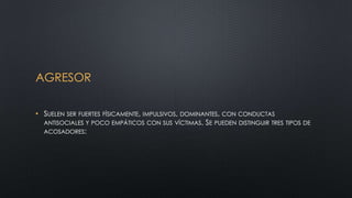 AGRESOR
• SUELEN SER FUERTES FÍSICAMENTE, IMPULSIVOS, DOMINANTES, CON CONDUCTAS
ANTISOCIALES Y POCO EMPÁTICOS CON SUS VÍCTIMAS. SE PUEDEN DISTINGUIR TRES TIPOS DE
ACOSADORES:
 
