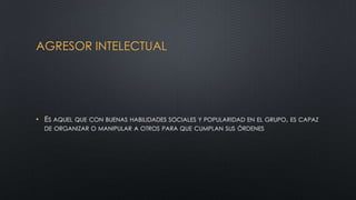 AGRESOR INTELECTUAL
• ES AQUEL QUE CON BUENAS HABILIDADES SOCIALES Y POPULARIDAD EN EL GRUPO, ES CAPAZ
DE ORGANIZAR O MANIPULAR A OTROS PARA QUE CUMPLAN SUS ÓRDENES
 