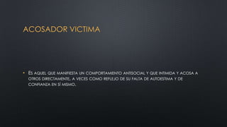 ACOSADOR VICTIMA
• ES AQUEL QUE MANIFIESTA UN COMPORTAMIENTO ANTISOCIAL Y QUE INTIMIDA Y ACOSA A
OTROS DIRECTAMENTE, A VECES COMO REFLEJO DE SU FALTA DE AUTOESTIMA Y DE
CONFIANZA EN SÍ MISMO.
 