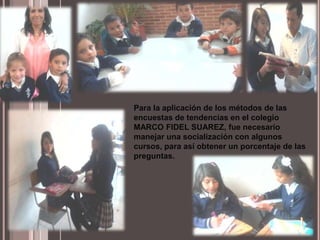 Para la aplicación de los métodos de las
encuestas de tendencias en el colegio
MARCO FIDEL SUAREZ, fue necesario
manejar una socialización con algunos
cursos, para así obtener un porcentaje de las
preguntas.
 
