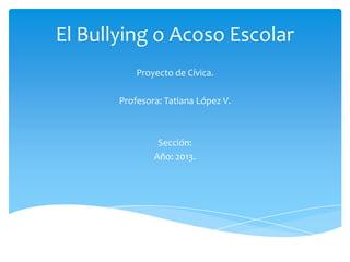 El Bullying o Acoso Escolar
Proyecto de Cívica.
Profesora: Tatiana López V.
Sección:
Año: 2013.
 