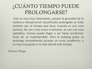 ¿CUÁNTO TIEMPO PUEDE
PROLONGARSE?
Esto es muy muy interesante, porque la gravedad de la
violencia interpersonal injustificada prolongada se mide
también por el tiempo que dura. Cuando es una cosa
puntual, de una o dos veces o semanas, es casi una cosa
episódica. Incluso puede llegar a ser hasta accidental,
fruto de un malentendido. Pero el bullying grave se
prolonga normalmente durante un curso académico, y
es muy muy grave si va más allá de este tiempo.
Rosario Ortega
 