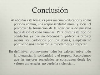 Conclusión
Al abordar este tema, es para mí como educador y como
persona común, una responsabilidad moral y social el
promover la formación de la conciencia de nuestros
hijos desde el ceno familiar. Para evitar este tipo de
conductas ya que no debemos ni padecer a otros y
menos ser padecidos por los demás, simplemente
porque no nos enseñaron a respetarnos y a respetar.
En definitiva, promovamos todos los valores, sobre todo
la tolerancia, la solidaridad y el respeto. Recordemos
que las mejores sociedades se construyen desde los
valores universales, no desde la violencia…
 
