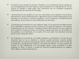  El primero que empleó el término "bulliing" en el sentido de acoso escolar en
sus investigaciones fue Dan Olweus, quien implantó en la década de los '70 en
Suecia un estudio a largo plazo que culminaría con un completo programa
antiacoso para las escuelas de Noruega.
 Anteriormente esta palabra no era tan comentada, pero debido al incremento
alarmante en casos de persecución y agresiones que se están detectando en las
escuelas, lo que lleva a muchos escolares a vivir situaciones verdaderamente
aterradoras, es que ahora se esta hablando más del tema.
 El bullying esta presente en casi cualquier lugar, no es exclusivo de algún sector
de la sociedad o respecto al sexo, aunque en el perfil del agresor sí se aprecia
predominancia en los varones. Tampoco existen diferencias en lo que respecta
a las víctimas. El agresor acosa a la víctima cuando esta solo, en los baños, en
los pasillos, en el comedor, en el patio. Por esta razón los maestros muchas
veces ni por enterados están.
 Sin embargo no se trata de un simple empujón o comentario, se trata de una
situación que si no se detiene a tiempo puede provocar severos daños
emocionales a la victima. Esta práctica que se vuelve frecuente en los niveles de
secundarias y preparatorias públicas o privadas de México, en otras partes del
mundo se esta adaptando a la tecnología dando como resultado el Cyber
bullying, es decir, el acoso a través de Internet específicamente en páginas
Web, blogs o correos electrónicos.
 