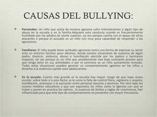 CAUSAS DEL BULLYING:
 Personales: Un niño que actúa de manera agresiva sufre intimidaciones o algún tipo de
abuso en la escuela o en la familia.Adquiere esta conducta cuando es frecuentemente
humillado por los adultos.Se siente superior, ya sea porque cuenta con el apoyo de otros
atacantes o porque el acosado es un niño con muy poca capacidad de responder a las
agresiones.
 Familiares: El niño puede tener actitudes agresivas como una forma de expresar su sentir
ante un entorno familiar poco afectivo, donde existen situaciones de ausencia de algún
padre, divorcio, violencia, abuso o humillación ejercida por los padres y hermanos
mayores; tal vez porque es un niño que posiblemente vive bajo constante presión para
que tenga éxito en sus actividades o por el contrario es un niño sumamente mimado.
Todas estas situaciones pueden generar un comportamiento agresivo en los niños y
llevarles a la violencia cuando sean adolescentes.
 En la escuela: Cuanto más grande es la escuela hay mayor riesgo de que haya acoso
escolar, sobre todo si a este factor se le suma la falta de control físico, vigilancia y respeto;
humillación, amenazas o la exclusión entre personal docente y alumnos. Por otro lado los
nuevos modelos educativos a que son expuestos los niños como la ligereza con que se
tratan y ponen en practica los valores , la ausencia de límites y reglas de convivencia, han
influenciado para que este tipo de comportamiento se presenten con mayor frecuencia.
 