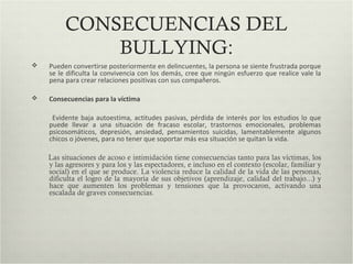 CONSECUENCIAS DEL
BULLYING:
 Pueden convertirse posteriormente en delincuentes, la persona se siente frustrada porque
se le dificulta la convivencia con los demás, cree que ningún esfuerzo que realice vale la
pena para crear relaciones positivas con sus compañeros.
 Consecuencias para la víctima
Evidente baja autoestima, actitudes pasivas, pérdida de interés por los estudios lo que
puede llevar a una situación de fracaso escolar, trastornos emocionales, problemas
psicosomáticos, depresión, ansiedad, pensamientos suicidas, lamentablemente algunos
chicos o jóvenes, para no tener que soportar más esa situación se quitan la vida.
Las situaciones de acoso e intimidación tiene consecuencias tanto para las víctimas, los
y las agresores y para los y las espectadores, e incluso en el contexto (escolar, familiar y
social) en el que se produce. La violencia reduce la calidad de la vida de las personas,
dificulta el logro de la mayoría de sus objetivos (aprendizaje, calidad del trabajo...) y
hace que aumenten los problemas y tensiones que la provocaron, activando una
escalada de graves consecuencias.
 