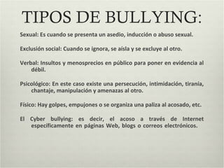 TIPOS DE BULLYING:
Sexual: Es cuando se presenta un asedio, inducción o abuso sexual.
Exclusión social: Cuando se ignora, se aísla y se excluye al otro.
Verbal: Insultos y menosprecios en público para poner en evidencia al
débil.
Psicológico: En este caso existe una persecución, intimidación, tiranía,
chantaje, manipulación y amenazas al otro.
Físico: Hay golpes, empujones o se organiza una paliza al acosado, etc.
El Cyber bullying: es decir, el acoso a través de Internet
específicamente en páginas Web, blogs o correos electrónicos.
 