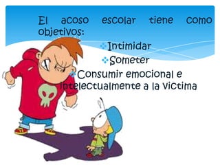 El acoso escolar tiene como
objetivos:
Intimidar
Someter
Consumir emocional e
intelectualmente a la victima
 