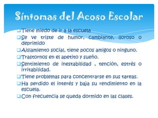 Tiene miedo de ir a la escuela
Se ve triste de humor, cambiante, lloroso o
deprimido
Aislamiento social, tiene pocos amigos o ninguno.
Trastornos en el apetito y sueño.
Sentimiento de inestabilidad , tención, estrés o
irritabilidad.
Tiene problemas para concentrarse en sus tareas.
Ha perdido el interés y baja su rendimiento en la
escuela.
Con frecuencia se queda dormido en las clases.
Síntomas del Acoso Escolar
 