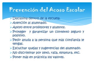Disciplina dentro de la escuela.
Atención al alumnado.
Apoyo entre profesores y alumnos.
Proteger y garantizar un contexto seguro y
positivo.
Pedir ayuda a la persona que más confianza le
tengas.
Escuchar quejas y sugerencias del alumnado.
No discriminar por sexo, raza, estatura, etc.
Poner más en práctica los valores.
Prevención del Acoso Escolar
 