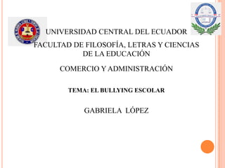 UNIVERSIDAD CENTRAL DEL ECUADOR
FACULTAD DE FILOSOFÍA, LETRAS Y CIENCIAS
DE LA EDUCACIÓN
COMERCIO Y ADMINISTRACIÓN
TEMA: EL BULLYING ESCOLAR
GABRIELA LÓPEZ
 