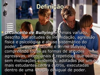 DefiniçãoDefinição
 O conceito de BullyingO conceito de Bullying é o mais variado,é o mais variado,
descrito por atitudes de intimidação, agressãodescrito por atitudes de intimidação, agressão
física e psicológica e abuso sistemático dofísica e psicológica e abuso sistemático do
poder . Segundo Ballone o termo bullyingpoder . Segundo Ballone o termo bullying
compreende todas as formas de atitudescompreende todas as formas de atitudes
agressivas, intencionais e repetidas, que ocorreagressivas, intencionais e repetidas, que ocorre
sem motivações evidentes, adotadas por um ousem motivações evidentes, adotadas por um ou
mais estudantes contra outros, executadasmais estudantes contra outros, executadas
dentro de uma relação desigual de poder.dentro de uma relação desigual de poder.
 