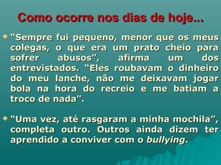 Como ocorre nos dias de hoje..Como ocorre nos dias de hoje....
 ““Sempre fui pequeno, menor que os meusSempre fui pequeno, menor que os meus
colegas, o que era um prato cheio paracolegas, o que era um prato cheio para
sofrer abusos”, afirma um dossofrer abusos”, afirma um dos
entrevistados. “Eles roubavam o dinheiroentrevistados. “Eles roubavam o dinheiro
do meu lanche, não me deixavam jogardo meu lanche, não me deixavam jogar
bola na hora do recreio e me batiam abola na hora do recreio e me batiam a
troco de nada”.troco de nada”.
 ““Uma vez, até rasgaram a minha mochila”,Uma vez, até rasgaram a minha mochila”,
completa outro. Outros ainda dizem tercompleta outro. Outros ainda dizem ter
aprendido a conviver com oaprendido a conviver com o bullyingbullying..
 