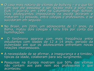  O caso mais notório de vítimas de bullying – e o que fezO caso mais notório de vítimas de bullying – e o que fez
com que ele passasse a ser levado mais a sério noscom que ele passasse a ser levado mais a sério nos
EUA – ocorreu em 1999 na Columbine High School.EUA – ocorreu em 1999 na Columbine High School.
Dois adolescentes impopulares na escola atiraram eDois adolescentes impopulares na escola atiraram e
mataram 13 pessoas, entre colegas e professores, e semataram 13 pessoas, entre colegas e professores, e se
suicidaram em seguida.suicidaram em seguida.
 No Brasil, em 2004, um adolescente de 17 anos, daNo Brasil, em 2004, um adolescente de 17 anos, da
Bahia, matou dois colegas e feriu três por conta dasBahia, matou dois colegas e feriu três por conta das
humilhações.humilhações.
 O fenômeno aparece com mais freqüência entreO fenômeno aparece com mais freqüência entre
estudantes com idades de 12 a 14 anos, período daestudantes com idades de 12 a 14 anos, período da
puberdade em que os adolescentes enfrentam novaspuberdade em que os adolescentes enfrentam novas
relações interpessoais.relações interpessoais.
 A necessidade de se afirmar, a insegurança e a timidez,A necessidade de se afirmar, a insegurança e a timidez,
típicas da idade, colaboram para seu surgimento.típicas da idade, colaboram para seu surgimento.
 Pesquisas na Europa mostram que 50% das vítimasPesquisas na Europa mostram que 50% das vítimas
não contam aos pais nem aos professores o quenão contam aos pais nem aos professores o que
aconteceu.aconteceu.
 