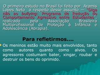 O primeiro estudo no Brasil foi feito por AramisO primeiro estudo no Brasil foi feito por Aramis
Lopes Neto a respeito desse assunto —Lopes Neto a respeito desse assunto — “Diga“Diga
não aonão ao bullyingbullying: Programa de Redução do: Programa de Redução do
Comportamento Agressivo entre EstudantesComportamento Agressivo entre Estudantes”,”,
realizado pela Associação Brasileirarealizado pela Associação Brasileira
Multiprofissional de Proteção à Infância eMultiprofissional de Proteção à Infância e
Adolescência (Abrapia).Adolescência (Abrapia).
Para refletirmos....
 Os meninos estão muito mais envolvidos, tanto
como autores quanto como alvos. Os
agressores costumam bater, xingar, roubar e
destruir os bens do oprimido.
 