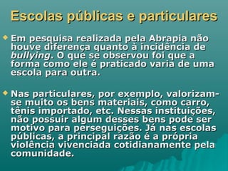 Escolas públicas e particularesEscolas públicas e particulares
 Em pesquisa realizada pela Abrapia nãoEm pesquisa realizada pela Abrapia não
houve diferença quanto à incidência dehouve diferença quanto à incidência de
bullyingbullying. O que se observou foi que a. O que se observou foi que a
forma como ele é praticado varia de umaforma como ele é praticado varia de uma
escola para outra.escola para outra.
 Nas particulares, por exemplo, valorizam-Nas particulares, por exemplo, valorizam-
se muito os bens materiais, como carro,se muito os bens materiais, como carro,
tênis importado, etc. Nessas instituições,tênis importado, etc. Nessas instituições,
não possuir algum desses bens pode sernão possuir algum desses bens pode ser
motivo para perseguições. Já nas escolasmotivo para perseguições. Já nas escolas
públicas, a principal razão é a própriapúblicas, a principal razão é a própria
violência vivenciada cotidianamente pelaviolência vivenciada cotidianamente pela
comunidade.comunidade.
 