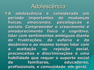 AdolescênciaAdolescência
 A adolescência é considerada umA adolescência é considerada um
período importantes de mudançasperíodo importantes de mudanças
físicas, emocionais, psicológicas efísicas, emocionais, psicológicas e
sociais. Compreender o crescimento esociais. Compreender o crescimento e
amadurecimento físico e cognitivo,amadurecimento físico e cognitivo,
lidar com sentimentos ambíguos diantelidar com sentimentos ambíguos diante
de frustrações, da euforia e dode frustrações, da euforia e do
desânimo e ao mesmo tempo lidar comdesânimo e ao mesmo tempo lidar com
a aceitação ou rejeição social,a aceitação ou rejeição social,
preconceitos e discriminações é umapreconceitos e discriminações é uma
habilidade que requer o suporte socialhabilidade que requer o suporte social
de familiares, educadores,de familiares, educadores,
profissionais, e comunidade em geral.profissionais, e comunidade em geral.
 