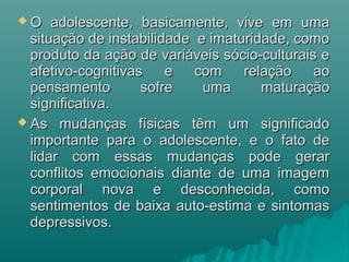  O adolescente, basicamente, vive em umaO adolescente, basicamente, vive em uma
situação de instabilidade e imaturidade, comosituação de instabilidade e imaturidade, como
produto da ação de variáveis sócio-culturais eproduto da ação de variáveis sócio-culturais e
afetivo-cognitivas e com relação aoafetivo-cognitivas e com relação ao
pensamento sofre uma maturaçãopensamento sofre uma maturação
significativa.significativa.
 As mudanças físicas têm um significadoAs mudanças físicas têm um significado
importante para o adolescente, e o fato deimportante para o adolescente, e o fato de
lidar com essas mudanças pode gerarlidar com essas mudanças pode gerar
conflitos emocionais diante de uma imagemconflitos emocionais diante de uma imagem
corporal nova e desconhecida, comocorporal nova e desconhecida, como
sentimentos de baixa auto-estima e sintomassentimentos de baixa auto-estima e sintomas
depressivos.depressivos.
 