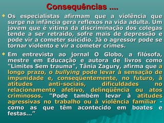 Consequências ....Consequências ....
 Os especialistas afirmam que a violência queOs especialistas afirmam que a violência que
surge na infância gera reflexos na vida adulta. Umsurge na infância gera reflexos na vida adulta. Um
jovem que é vítima da discriminação dos colegasjovem que é vítima da discriminação dos colegas
tende a ser retraído, sofre mais de depressão etende a ser retraído, sofre mais de depressão e
pode vir a cometer suicídio. Já o agressor pode sepode vir a cometer suicídio. Já o agressor pode se
tornar violento e vir a cometer crimes.tornar violento e vir a cometer crimes.
 Em entrevista ao jornal O Globo, a filósofa,Em entrevista ao jornal O Globo, a filósofa,
mestre em Educação e autora de livros comomestre em Educação e autora de livros como
"Limites Sem trauma", Tânia Zagury, afirma que"Limites Sem trauma", Tânia Zagury, afirma que aa
longo prazo, olongo prazo, o bullyingbullying pode levar à sensação depode levar à sensação de
impunidade e, conseqüentemente, no futuro, àimpunidade e, conseqüentemente, no futuro, à
atitudes anti-sociais, dificuldades noatitudes anti-sociais, dificuldades no
relacionamento afetivo, delinqüência ou atosrelacionamento afetivo, delinqüência ou atos
criminososcriminosos. "Pode também levar à. "Pode também levar à atitudesatitudes
agressivas no trabalho ou à violência familiaragressivas no trabalho ou à violência familiar --
como as que têm acontecido em boates ecomo as que têm acontecido em boates e
festas...”festas...”
 