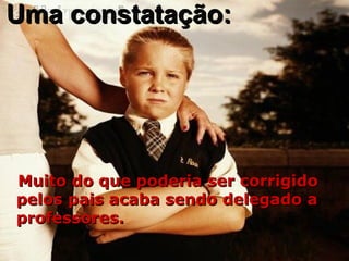Uma constatação:Uma constatação:
Muito do que poderia ser corrigidoMuito do que poderia ser corrigido
pelos pais acaba sendo delegado apelos pais acaba sendo delegado a
professores.professores.
 
