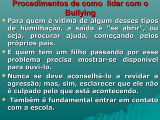 Procedimentos de como lidar com oProcedimentos de como lidar com o
BullyingBullying
 Para quem é vítima de algum desses tiposPara quem é vítima de algum desses tipos
de humilhação, a saída é “se abrir”, oude humilhação, a saída é “se abrir”, ou
seja, procurar ajuda, começando pelosseja, procurar ajuda, começando pelos
próprios pais.próprios pais.
 E quem tem um filho passando por esseE quem tem um filho passando por esse
problema precisa mostrar-se disponívelproblema precisa mostrar-se disponível
para ouvi-lo.para ouvi-lo.
 Nunca se deve aconselhá-lo a revidar aNunca se deve aconselhá-lo a revidar a
agressão; mas, sim, esclarecer que ele nãoagressão; mas, sim, esclarecer que ele não
é culpado pelo que está acontecendo.é culpado pelo que está acontecendo.
 Também é fundamental entrar em contatoTambém é fundamental entrar em contato
com a escola.com a escola.
 