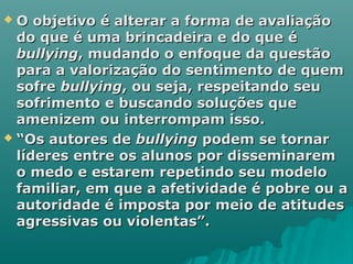  O objetivo é alterar a forma de avaliaçãoO objetivo é alterar a forma de avaliação
do que é uma brincadeira e do que édo que é uma brincadeira e do que é
bullyingbullying, mudando o enfoque da questão, mudando o enfoque da questão
para a valorização do sentimento de quempara a valorização do sentimento de quem
sofresofre bullyingbullying, ou seja, respeitando seu, ou seja, respeitando seu
sofrimento e buscando soluções quesofrimento e buscando soluções que
amenizem ou interrompam isso.amenizem ou interrompam isso.
 ““Os autores deOs autores de bullyingbullying podem se tornarpodem se tornar
líderes entre os alunos por disseminaremlíderes entre os alunos por disseminarem
o medo e estarem repetindo seu modeloo medo e estarem repetindo seu modelo
familiar, em que a afetividade é pobre ou afamiliar, em que a afetividade é pobre ou a
autoridade é imposta por meio de atitudesautoridade é imposta por meio de atitudes
agressivas ou violentas”.agressivas ou violentas”.
 