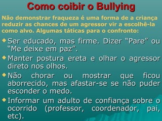 Como coibir o BullyingComo coibir o Bullying
 Ser educado, mas firme. Dizer “Pare” ouSer educado, mas firme. Dizer “Pare” ou
“Me deixe em paz”.“Me deixe em paz”.
 Manter postura ereta e olhar o agressorManter postura ereta e olhar o agressor
direto nos olhos.direto nos olhos.
 Não chorar ou mostrar que ficouNão chorar ou mostrar que ficou
aborrecido, mas afastar-se se não puderaborrecido, mas afastar-se se não puder
esconder o medo.esconder o medo.
 Informar um adulto de confiança sobre oInformar um adulto de confiança sobre o
ocorrido (professor, coordenador, pai,ocorrido (professor, coordenador, pai,
etc).etc).
Não demonstrar fraqueza é uma forma de a criança
reduzir as chances de um agressor vir a escolhê-la
como alvo. Algumas táticas para o confronto:
 