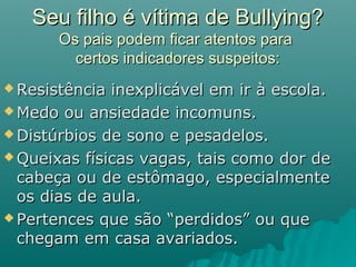 Seu filho é vítima de Bullying?Seu filho é vítima de Bullying?
Os pais podem ficar atentos paraOs pais podem ficar atentos para
certos indicadores suspeitos:certos indicadores suspeitos:
 Resistência inexplicável em ir à escola.Resistência inexplicável em ir à escola.
 Medo ou ansiedade incomuns.Medo ou ansiedade incomuns.
 Distúrbios de sono e pesadelos.Distúrbios de sono e pesadelos.
 Queixas físicas vagas, tais como dor deQueixas físicas vagas, tais como dor de
cabeça ou de estômago, especialmentecabeça ou de estômago, especialmente
os dias de aula.os dias de aula.
 Pertences que são “perdidos” ou quePertences que são “perdidos” ou que
chegam em casa avariados.chegam em casa avariados.
 