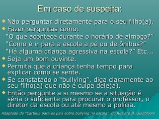 Em caso de suspeita:Em caso de suspeita:
 Não perguntar diretamente para o seu filho(a).Não perguntar diretamente para o seu filho(a).
 Fazer perguntas como:Fazer perguntas como:
““O que acontece durante o horário de almoço?”O que acontece durante o horário de almoço?”
““Como é ir para a escola a pé ou de ônibus?”Como é ir para a escola a pé ou de ônibus?”
““Há alguma criança agressiva na escola?” Etc...Há alguma criança agressiva na escola?” Etc...
 Seja um bom ouvinte.Seja um bom ouvinte.
 Permita que a criança tenha tempo paraPermita que a criança tenha tempo para
explicar como se sente.explicar como se sente.
 Se constatado o “bullying”, diga claramente aoSe constatado o “bullying”, diga claramente ao
seu filho(a) que não é culpa dele(a).seu filho(a) que não é culpa dele(a).
 Então pergunte a si mesmo se a situação éEntão pergunte a si mesmo se a situação é
séria o suficiente para procurar o professor, oséria o suficiente para procurar o professor, o
diretor da escola ou até mesmo a polícia.diretor da escola ou até mesmo a polícia.
Adaptado de “Cartilha para os pais sobre bullying na escola”, de Richard B. GoldbloomAdaptado de “Cartilha para os pais sobre bullying na escola”, de Richard B. Goldbloom
 