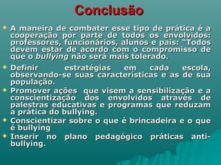 ConclusãoConclusão
 A maneira de combater esse tipo de prática é aA maneira de combater esse tipo de prática é a
cooperação por parte de todos os envolvidos:cooperação por parte de todos os envolvidos:
professores, funcionários, alunos e pais: “Todosprofessores, funcionários, alunos e pais: “Todos
devem estar de acordo com o compromisso dedevem estar de acordo com o compromisso de
que oque o bullyingbullying não será mais tolerado.não será mais tolerado.
 Definir estratégias em cada escola,Definir estratégias em cada escola,
observando-se suas características e as de suaobservando-se suas características e as de sua
população.população.
 Promover ações que visem a sensibilização e aPromover ações que visem a sensibilização e a
conscientização dos envolvidos através deconscientização dos envolvidos através de
palestras educativas e programas que reduzampalestras educativas e programas que reduzam
a prática do bullying.a prática do bullying.
 Conscientizar sobre o que é brincadeira e o queConscientizar sobre o que é brincadeira e o que
é bullyingé bullying
 Inserir no plano pedagógico práticas anti-Inserir no plano pedagógico práticas anti-
bullying.bullying.
 