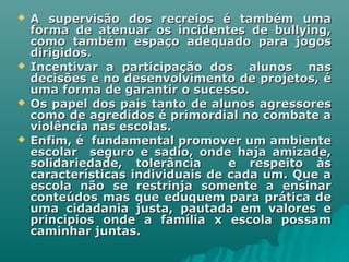  A supervisão dos recreios é também umaA supervisão dos recreios é também uma
forma de atenuar os incidentes de bullying,forma de atenuar os incidentes de bullying,
como também espaço adequado para jogoscomo também espaço adequado para jogos
dirigidos.dirigidos.
 Incentivar a participação dos alunos nasIncentivar a participação dos alunos nas
decisões e no desenvolvimento de projetos, édecisões e no desenvolvimento de projetos, é
uma forma de garantir o sucesso.uma forma de garantir o sucesso.
 Os papel dos pais tanto de alunos agressoresOs papel dos pais tanto de alunos agressores
como de agredidos é primordial no combate acomo de agredidos é primordial no combate a
violência nas escolas.violência nas escolas.
 Enfim, é fundamental promover um ambienteEnfim, é fundamental promover um ambiente
escolar seguro e sadio, onde haja amizade,escolar seguro e sadio, onde haja amizade,
solidariedade, tolerância e respeito àssolidariedade, tolerância e respeito às
características individuais de cada um. Que acaracterísticas individuais de cada um. Que a
escola não se restrinja somente a ensinarescola não se restrinja somente a ensinar
conteúdos mas que eduquem para prática deconteúdos mas que eduquem para prática de
uma cidadania justa, pautada em valores euma cidadania justa, pautada em valores e
principios onde a família x escola possamprincipios onde a família x escola possam
caminhar juntas.caminhar juntas.
 