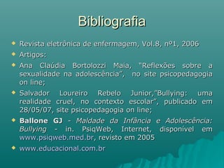 BibliografiaBibliografia
 Revista eletrônica de enfermagem, Vol.8, nº1, 2006Revista eletrônica de enfermagem, Vol.8, nº1, 2006
 Artigos:Artigos:
 Ana Claúdia Bortolozzi Maia, “Reflexões sobre aAna Claúdia Bortolozzi Maia, “Reflexões sobre a
sexualidade na adolescência”, no site psicopedagogiasexualidade na adolescência”, no site psicopedagogia
on line;on line;
 Salvador Loureiro Rebelo Junior,”Bullying: umaSalvador Loureiro Rebelo Junior,”Bullying: uma
realidade cruel, no contexto escolar”, publicado emrealidade cruel, no contexto escolar”, publicado em
28/05/07, site psicopedagogia on line;28/05/07, site psicopedagogia on line;
 Ballone GJBallone GJ -- Maldade da Infância e Adolescência:Maldade da Infância e Adolescência:
BullyingBullying - in. PsiqWeb, Internet, disponível em- in. PsiqWeb, Internet, disponível em
www.psiqweb.med.brwww.psiqweb.med.br, revisto em 2005, revisto em 2005
 www.educacional.com.brwww.educacional.com.br
 