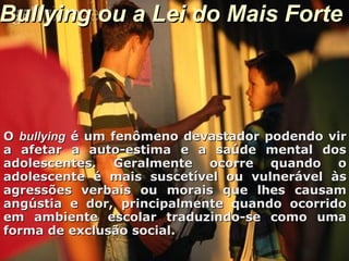 Bullying ou a Lei do Mais ForteBullying ou a Lei do Mais Forte
OO bullyingbullying é um fenômeno devastador podendo viré um fenômeno devastador podendo vir
a afetar a auto-estima e a saúde mental dosa afetar a auto-estima e a saúde mental dos
adolescentes. Geralmente ocorre quando oadolescentes. Geralmente ocorre quando o
adolescente é mais suscetível ou vulnerável àsadolescente é mais suscetível ou vulnerável às
agressões verbais ou morais que lhes causamagressões verbais ou morais que lhes causam
angústia e dor, principalmente quando ocorridoangústia e dor, principalmente quando ocorrido
em ambiente escolar traduzindo-se como umaem ambiente escolar traduzindo-se como uma
forma de exclusão social.forma de exclusão social.
 