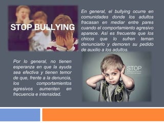 Por lo general, no tienen
esperanza en que la ayuda
sea efectiva y tienen temor
de que, frente a la denuncia,
los comportamientos
agresivos aumenten en
frecuencia e intensidad.
En general, el bullying ocurre en
comunidades donde los adultos
fracasan en mediar entre pares
cuando el comportamiento agresivo
aparece. Así es frecuente que los
chicos que lo sufren teman
denunciarlo y demoren su pedido
de auxilio a los adultos.
 