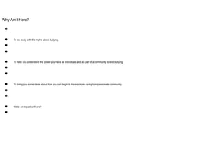 Why Am I Here?
●
● To do away with the myths about bullying.
●
●
● To help you understand the power you have as individuals and as part of a community to end bullying.
●
●
● To bring you some ideas about how you can begin to have a more caring/compassionate community.
●
●
● Make an impact with one!
●
 