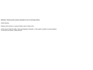 Definition: Words and/or actions intended to hurt or dominate others.
Another Definition:
Bullying is when someone, or a group of people, upset or create a risk to
another person's health and safety - either psychologically or physically - or their property, reputation or social acceptance
on more than one occasion. (Unless Planned)
 
