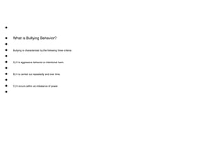 ●
● What is Bullying Behavior?
●
● Bullying is characterized by the following three criteria:
●
● A) It is aggressive behavior or intentional harm.
●
● B) It is carried out repeatedly and over time.
●
● C) It occurs within an imbalance of power
●
 