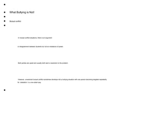 ●
● What Bullying is Not!
●
● Mutual conflict
●
In mutual conflict situations, there is an argument
or disagreement between students but not an imbalance of power.
Both parties are upset and usually both want a resolution to the problem.
However, unresolved mutual conflict sometimes develops into a bullying situation with one person becoming targeted repeatedly
for ‘retaliation’ in a one-sided way.
●
 