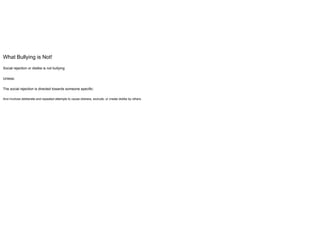 What Bullying is Not!
Social rejection or dislike is not bullying
Unless:
The social rejection is directed towards someone specific:
And involves deliberate and repeated attempts to cause distress, exclude, or create dislike by others.
 