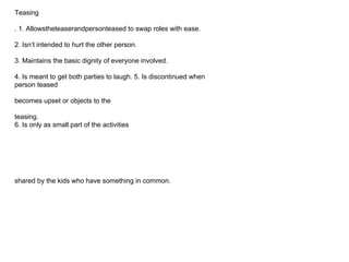 Teasing
. 1. Allowstheteaserandpersonteased to swap roles with ease.
2. Isn’t intended to hurt the other person.
3. Maintains the basic dignity of everyone involved.
4. Is meant to get both parties to laugh. 5. Is discontinued when
person teased
becomes upset or objects to the
teasing.
6. Is only as small part of the activities
shared by the kids who have something in common.
 