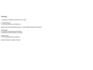 Taunting
1. Is based on an imbalance of power and is one- sided.
2. Is intended to harm.
3. Involves humiliating, cruel, demeaning, or
bigoted comments thinly disguised as jokes. 4. Includes laughter directed at the target not
with the target.
5. Is meant to hurt the self-worth of the target.
6. Induces fear of further taunting or can lead to
physical bullying.
7. Continues especially when targeted kid
becomes distressed or objects to the taunt.
 