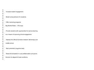 ●
● Increase student engagement.
●
●
● Model caring behavior for students.
●
●
● Offer mentoring programs.
●
● Big Brother/Sister – 75% boys
●
●
● Provide students with opportunities for service learning
●
● as a means of improving school engagement.
●
●
● Address the difficult transition between elementary and
●
● middle school.
●
●
● Start prevention programs early.
●
●
● Resist the temptation to use prefabricated curriculums
●
● that are not aligned to local conditions.
●
 