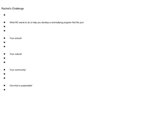 Rachel’s Challenge
●
● What RC wants to do is help you develop a anti-bullying program that fits you!
●
●
● Your school!
●
●
● Your culture!
●
●
● Your community!
●
●
● One that is sustainable!
●
 