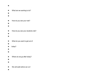 ●
● What are we wanting to do?
●
●
● How do you see your role?
●
●
● How do you see your students role?
●
●
● What do you want to get out of
●
● today?
●
●
● Where do we go after today?
●
●
● We will walk before we run!
●
 